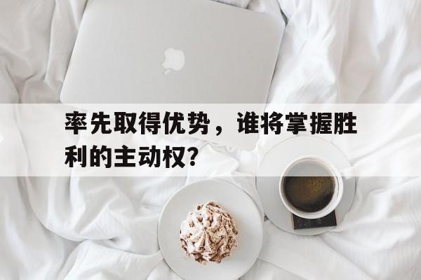 包含率先取得优势，谁将掌握胜利的主动权？的词条